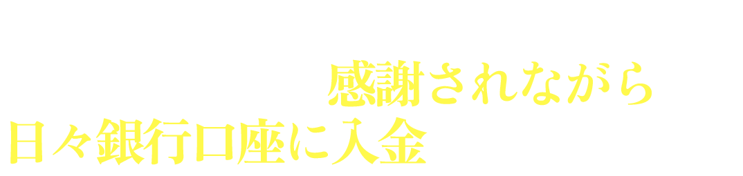 想像してみてください。お客さんから感謝されながら日々銀行口座に入金される光景を